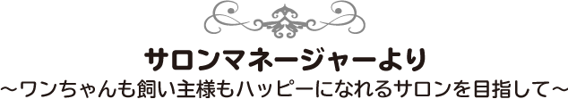 サロンマネージャーより～ワンちゃんも飼い主様もハッピーになれるサロンを目指して～