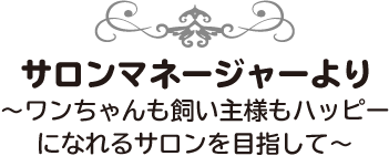サロンマネージャーより～ワンちゃんも飼い主様もハッピーになれるサロンを目指して～
